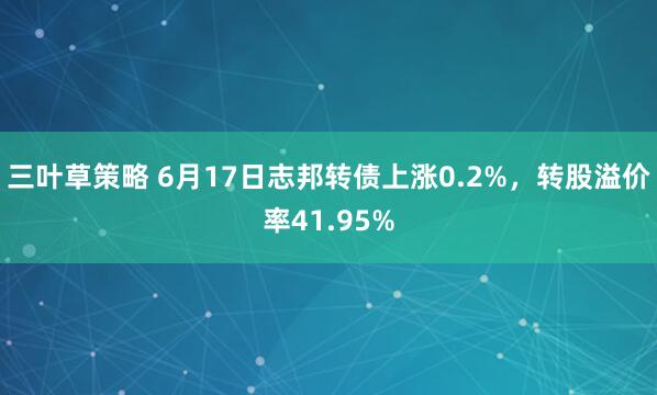 三叶草策略 6月17日志邦转债上涨0.2%，转股溢价率41.95%