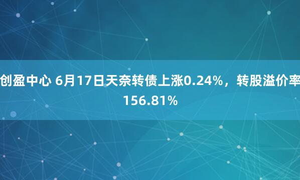 创盈中心 6月17日天奈转债上涨0.24%，转股溢价率156.81%