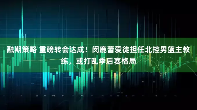 融期策略 重磅转会达成！闵鹿蕾爱徒担任北控男篮主教练，或打乱季后赛格局