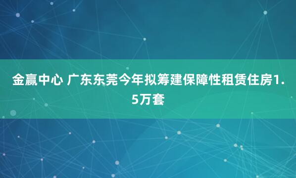 金赢中心 广东东莞今年拟筹建保障性租赁住房1.5万套