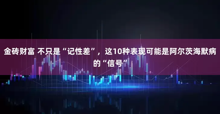 金砖财富 不只是“记性差”，这10种表现可能是阿尔茨海默病的“信号”