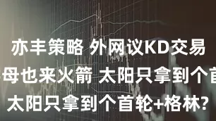 亦丰策略 外网议KD交易: 有预感字母也来火箭 太阳只拿到个首轮+格林?