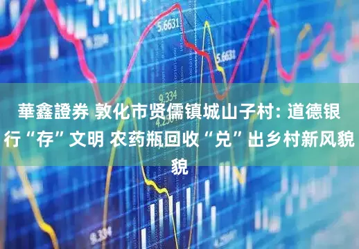 華鑫證券 敦化市贤儒镇城山子村: 道德银行“存”文明 农药瓶回收“兑”出乡村新风貌