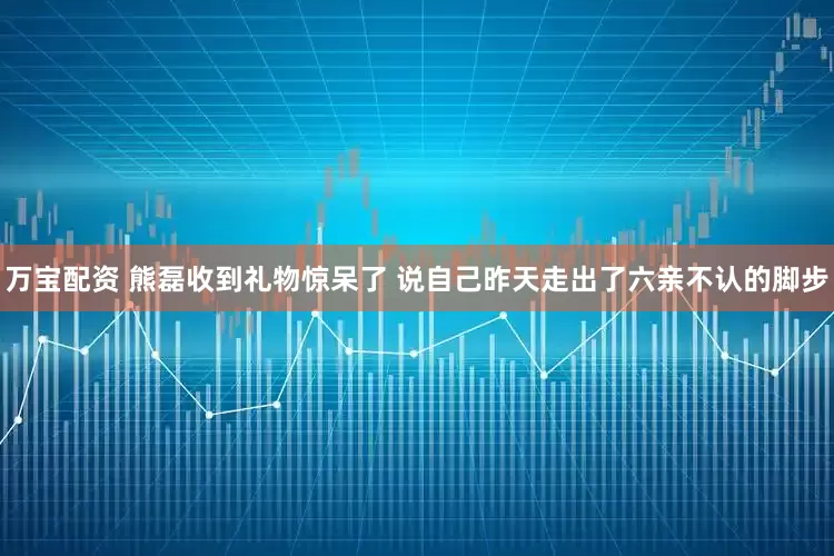 万宝配资 熊磊收到礼物惊呆了 说自己昨天走出了六亲不认的脚步