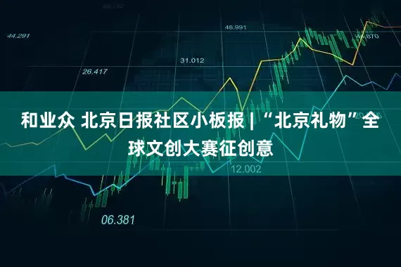 和业众 北京日报社区小板报 | “北京礼物”全球文创大赛征创意