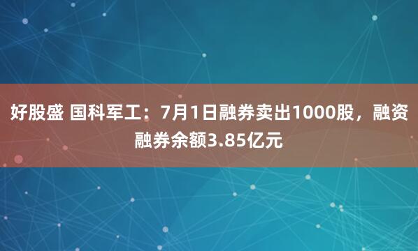 好股盛 国科军工：7月1日融券卖出1000股，融资融券余额3.85亿元