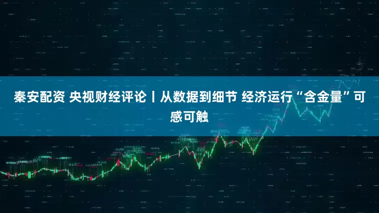 秦安配资 央视财经评论丨从数据到细节 经济运行“含金量”可感可触