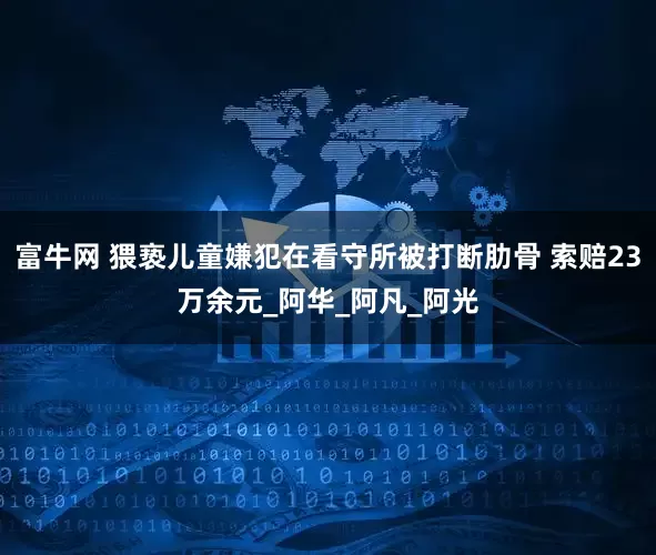 富牛网 猥亵儿童嫌犯在看守所被打断肋骨 索赔23万余元_阿华_阿凡_阿光