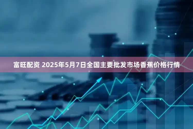富旺配资 2025年5月7日全国主要批发市场香蕉价格行情
