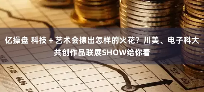 亿操盘 科技＋艺术会擦出怎样的火花？川美、电子科大共创作品联展SHOW给你看