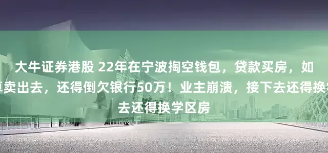 大牛证券港股 22年在宁波掏空钱包,贷款买房,如今就算卖出去,还得倒欠银行50万!业主崩溃,接下去还得换学区房