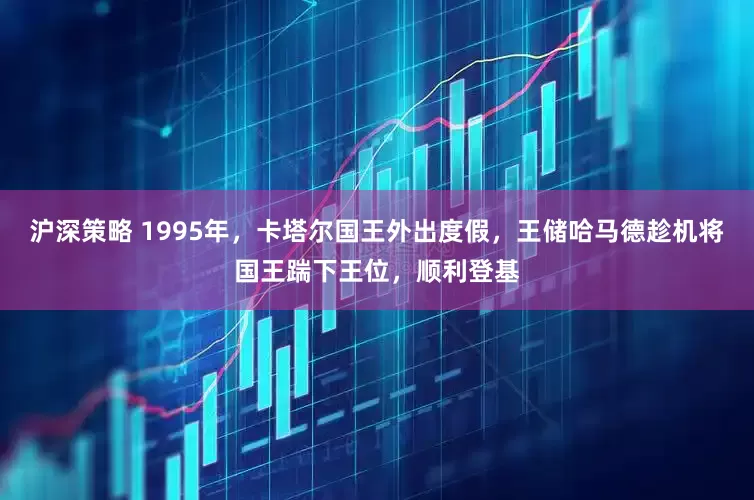 沪深策略 1995年，卡塔尔国王外出度假，王储哈马德趁机将国王踹下王位，顺利登基