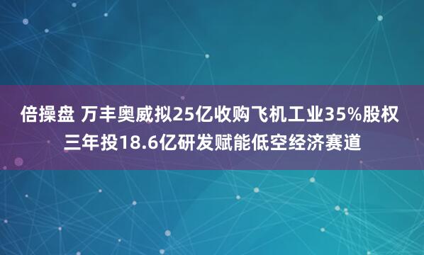倍操盘 万丰奥威拟25亿收购飞机工业35%股权 三年投18.6亿研发赋能低空经济赛道