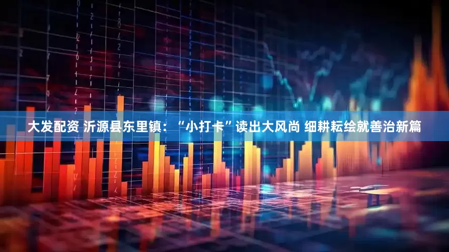 大发配资 沂源县东里镇:“小打卡”读出大风尚 细耕耘绘就善治新篇